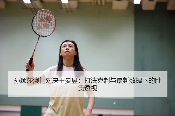 孙颖莎澳门对决王曼昱：打法克制与最新数据下的胜负透视