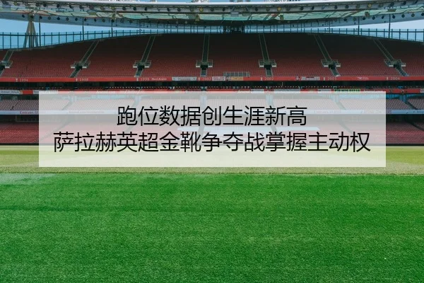 跑位数据创生涯新高 萨拉赫英超金靴争夺战掌握主动权