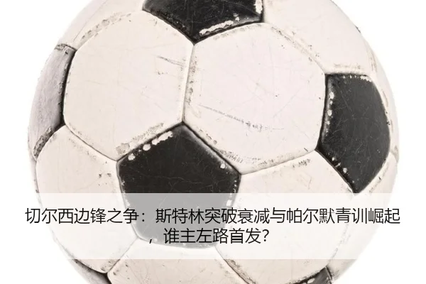 切尔西边锋之争：斯特林突破衰减与帕尔默青训崛起，谁主左路首发？
