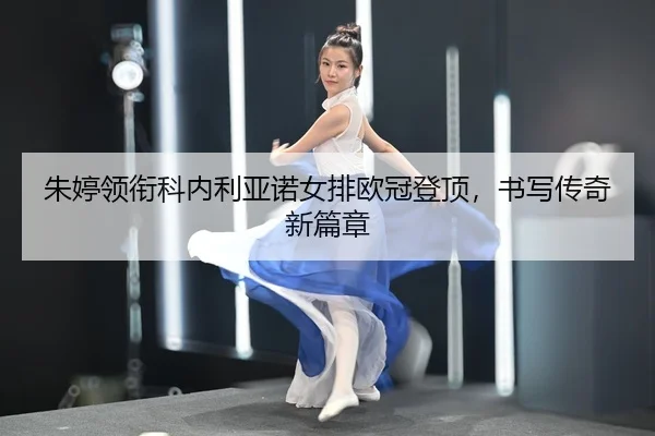 朱婷领衔科内利亚诺女排欧冠登顶，书写传奇新篇章